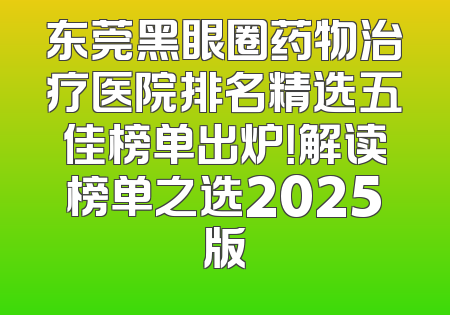 东莞黑眼圈药物治疗医院排名精选五佳榜单出炉！解读榜单之选2025版