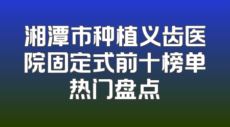 湘潭市种植义齿医院固定式前十榜单热门盘点