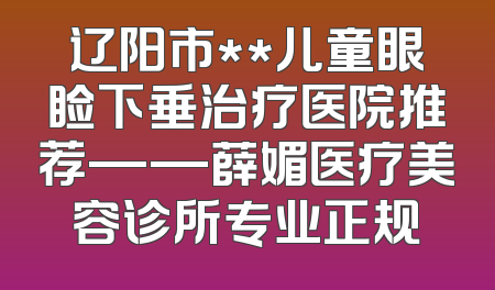 辽阳市**儿童眼睑下垂治疗医院推荐——薛媚医疗美容诊所专业正规
