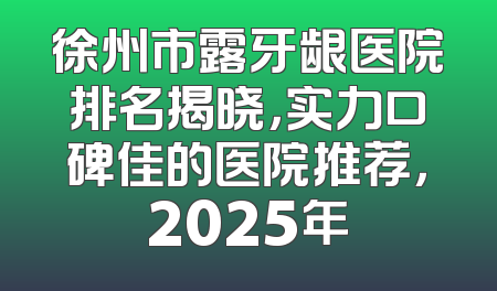 徐州市露牙龈医院排名揭晓，实力口碑佳的医院推荐，2025年
