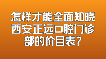 怎样才能全面知晓西安正远口腔门诊部的价目表？