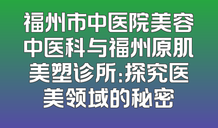 福州市中医院美容中医科与福州原肌美塑诊所：探究医美领域的秘密