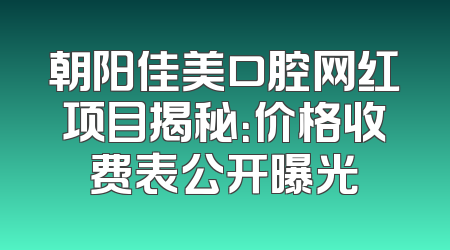 朝阳佳美口腔网红项目揭秘：价格收费表公开曝光