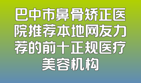 巴中市鼻骨矫正医院推荐本地网友力荐的前十正规医疗美容机构