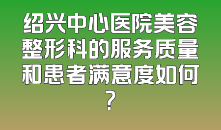 绍兴中心医院美容整形科的服务质量和患者满意度如何？