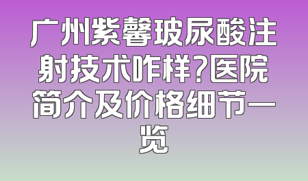 广州紫馨玻尿酸注射技术咋样？医院简介及价格细节一览