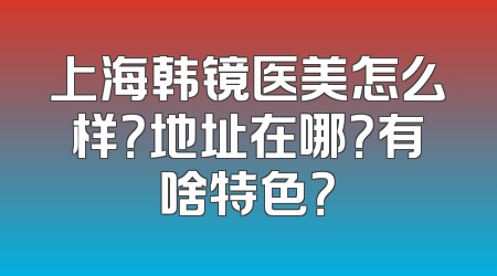 上海韩镜医美怎么样？地址在哪？有啥特色？