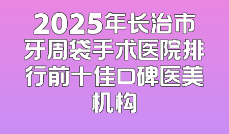 2025年长治市牙周袋手术医院排行前十佳口碑医美机构