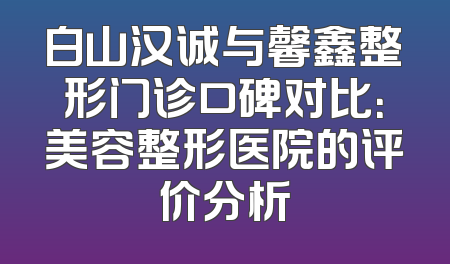 白山汉诚与馨鑫整形门诊口碑对比：美容整形医院的评价分析