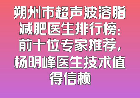 朔州市超声波溶脂减肥医生排行榜：前十位专家推荐，杨明峰医生技术值得信赖