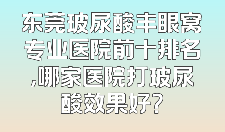 东莞玻尿酸丰眼窝专业医院前十排名，哪家医院打玻尿酸效果好？
