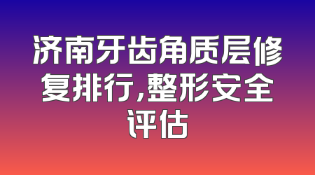 济南牙齿角质层修复排行，整形安全评估