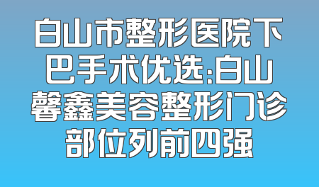 白山市整形医院下巴手术优选：白山馨鑫美容整形门诊部位列前四强