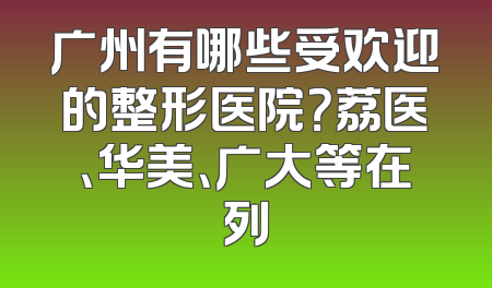 广州有哪些受欢迎的整形医院？荔医、华美、广大等在列