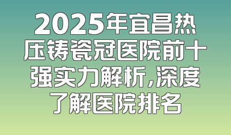 2025年宜昌热压铸瓷冠医院前十强实力解析，深度了解医院排名