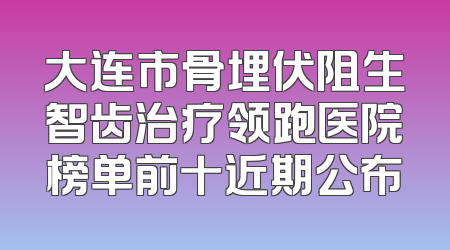 大连市骨埋伏阻生智齿治疗领跑医院榜单前十近期公布