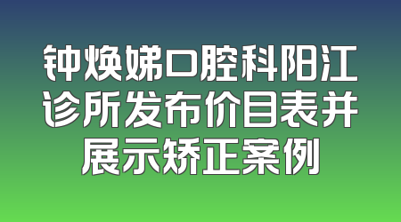 钟焕娣口腔科阳江诊所发布价目表并展示矫正案例