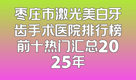 枣庄市激光美白牙齿手术医院排行榜前十热门汇总2025年