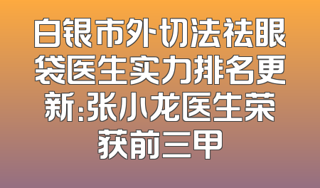 白银市外切法祛眼袋医生实力排名更新：张小龙医生荣获前三甲