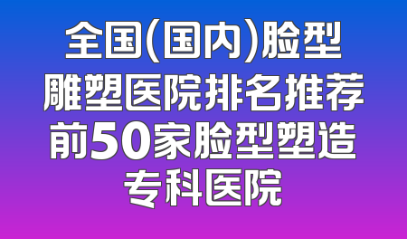 全国（国内）脸型雕塑医院排名推荐前50家脸型塑造专科医院