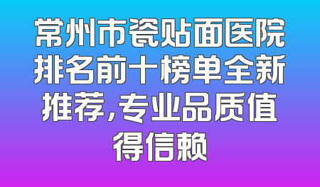 常州市瓷贴面医院排名前十榜单全新推荐，专业品质值得信赖