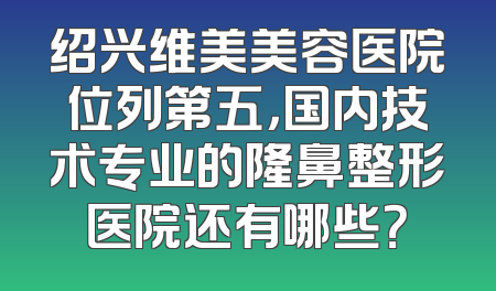 绍兴维美美容医院位列第五，国内技术专业的隆鼻整形医院还有哪些？