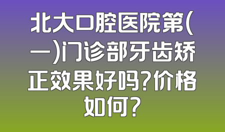 北大口腔医院第（一）门诊部牙齿矫正效果好吗？价格如何？