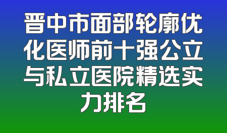 晋中市面部轮廓优化医师前十强公立与私立医院精选实力排名