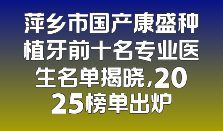 萍乡市国产康盛种植牙前十名专业医生名单揭晓，2025榜单出炉