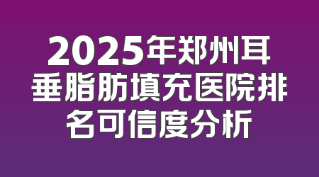 2025年郑州耳垂脂肪填充医院排名可信度分析
