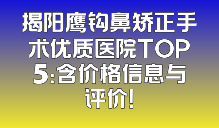 揭阳鹰钩鼻矫正手术优质医院TOP5：含价格信息与评价！