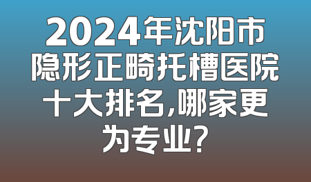 2024年沈阳市隐形正畸托槽医院十大排名，哪家更为专业？