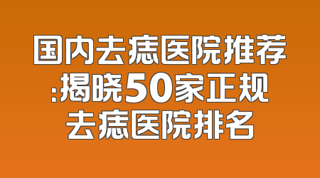国内去痣医院推荐：揭晓50家正规去痣医院排名