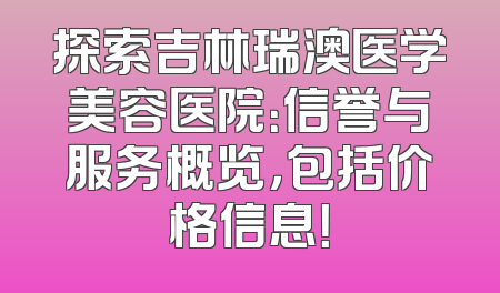 探索吉林瑞澳医学美容医院：信誉与服务概览，包括价格信息！