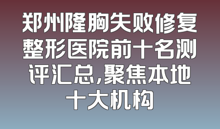 郑州隆胸失败修复整形医院前十名测评汇总，聚焦本地十大机构