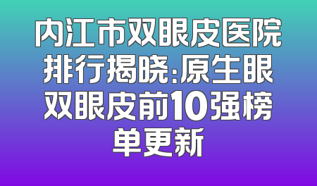 内江市双眼皮医院排行揭晓：原生眼双眼皮前10强榜单更新