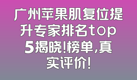 广州苹果肌复位提升专家排名top5揭晓！榜单，真实评价！