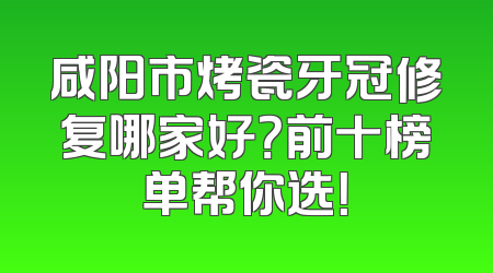 咸阳市烤瓷牙冠修复哪家好？前十榜单帮你选！