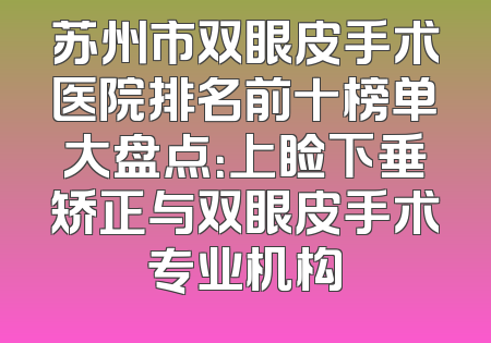 苏州市双眼皮手术医院排名前十榜单大盘点：上睑下垂矫正与双眼皮手术专业机构