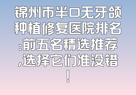 锦州市半口无牙颌种植修复医院排名：前五名精选推荐，选择它们准没错！