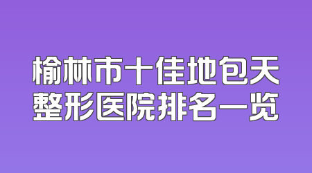 榆林市十佳地包天整形医院排名一览