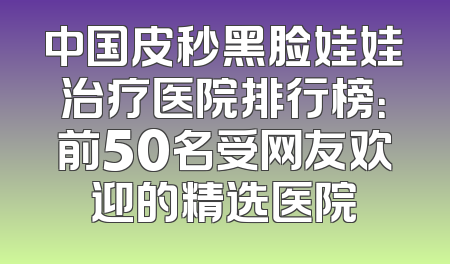 中国皮秒黑脸娃娃治疗医院排行榜：前50名受网友欢迎的精选医院
