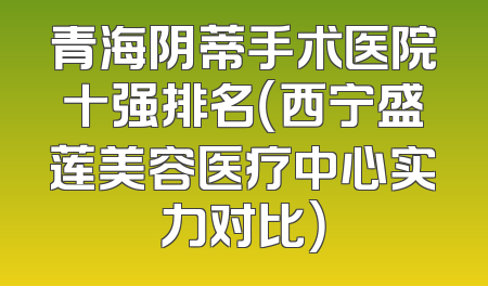 青海阴蒂手术医院十强排名（西宁盛莲美容医疗中心实力对比）