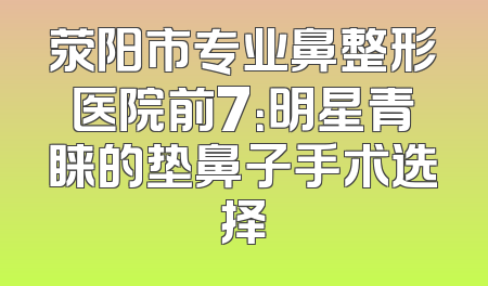 荥阳市专业鼻整形医院前7：明星青睐的垫鼻子手术选择