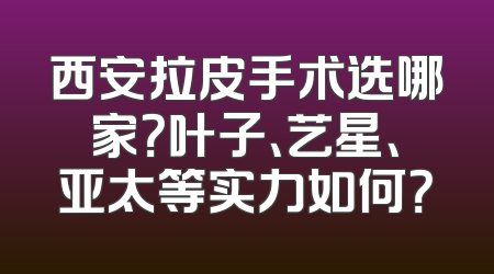 西安拉皮手术选哪家？叶子、艺星、亚太等实力如何？