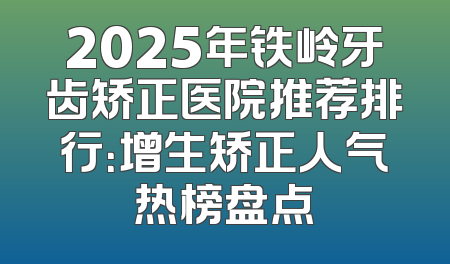 2025年铁岭牙齿矫正医院推荐排行：增生矫正人气热榜盘点