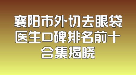 襄阳市外切去眼袋医生口碑排名前十合集揭晓