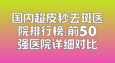 国内超皮秒去斑医院排行榜：前50强医院详细对比
