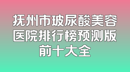 抚州市玻尿酸美容医院排行榜预测版前十大全