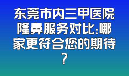 东莞市内三甲医院隆鼻服务对比：哪家更符合您的期待？